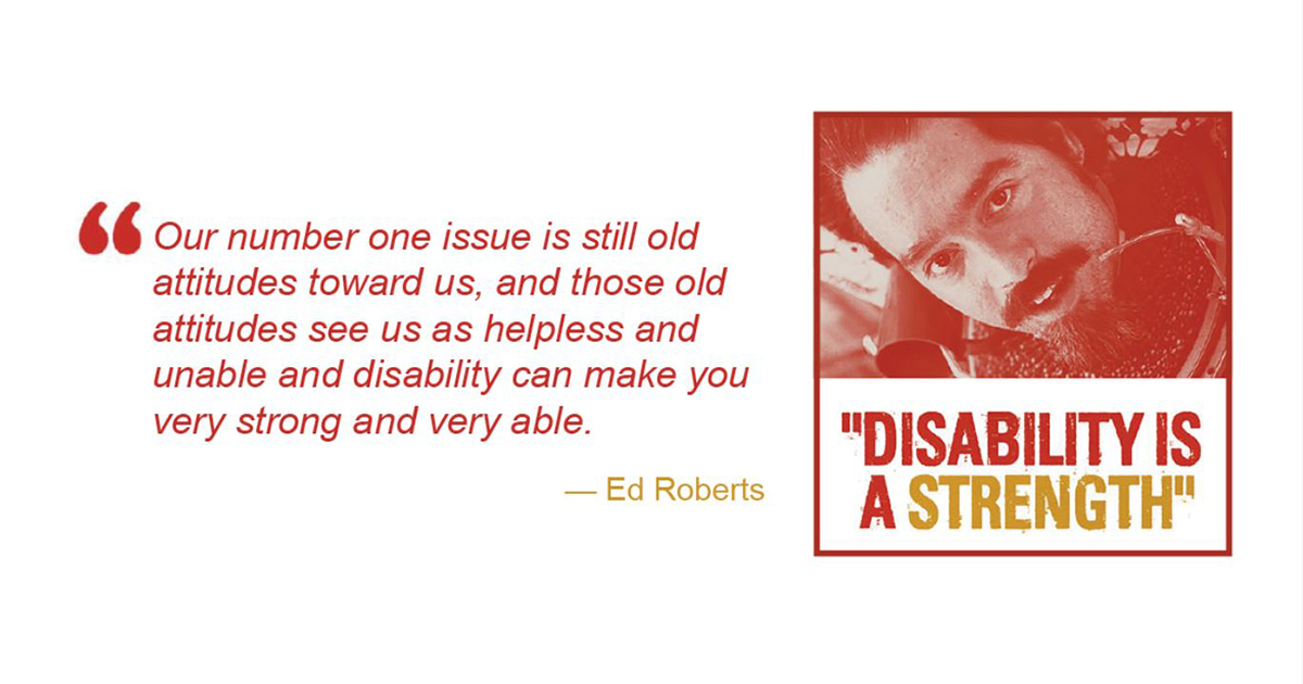 photo of Ed Roberts with quote: " Our number one issue is still old attitudes toward us, and those old attitudes see us as helpless and unable and disability can make you very strong and very able." Ed Roberts