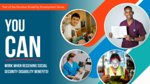Four people in different work uniforms including a barista, receptionist, medical professional, and skilled trade worker. Text: You Can Work When Receiving Social Security Disability Benefits!; an orange banner with text: Part of the October Disability Employment Series.